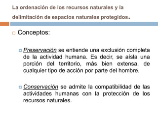 La ordenación de los recursos naturales y la
delimitación de espacios naturales protegidos   .
   Conceptos:

     Preservación  se entiende una exclusión completa
     de la actividad humana. Es decir, se aísla una
     porción del territorio, más bien extensa, de
     cualquier tipo de acción por parte del hombre.

     Conservación se admite la compatibilidad de las
     actividades humanas con la protección de los
     recursos naturales.
 