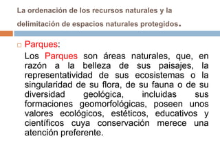 La ordenación de los recursos naturales y la
delimitación de espacios naturales protegidos   .
   Parques:
    Los Parques son áreas naturales, que, en
    razón a la belleza de sus paisajes, la
    representatividad de sus ecosistemas o la
    singularidad de su flora, de su fauna o de su
    diversidad     geológica,     incluidas   sus
    formaciones geomorfológicas, poseen unos
    valores ecológicos, estéticos, educativos y
    científicos cuya conservación merece una
    atención preferente.
 
