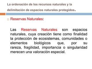 La ordenación de los recursos naturales y la
delimitación de espacios naturales protegidos   .
   Reservas Naturales:

    Las Reservas Naturales son espacios
    naturales, cuya creación tiene como finalidad
    la protección de ecosistemas, comunidades o
    elementos       biológicos   que,    por    su
    rareza, fragilidad, importancia o singularidad
    merecen una valoración especial.
 