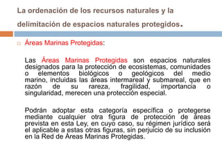 La ordenación de los recursos naturales y la
delimitación de espacios naturales protegidos             .
   Áreas Marinas Protegidas:

    Las Áreas Marinas Protegidas son espacios naturales
    designados para la protección de ecosistemas, comunidades
    o elementos biológicos o geológicos del medio
    marino, incluidas las áreas intermareal y submareal, que en
    razón     de   su    rareza,    fragilidad, importancia   o
    singularidad, merecen una protección especial.

    Podrán adoptar esta categoría específica o protegerse
    mediante cualquier otra figura de protección de áreas
    prevista en esta Ley, en cuyo caso, su régimen jurídico será
    el aplicable a estas otras figuras, sin perjuicio de su inclusión
    en la Red de Áreas Marinas Protegidas.
 