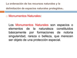 La ordenación de los recursos naturales y la
delimitación de espacios naturales protegidos   .
   Monumentos Naturales:

    Los Monumentos Naturales son espacios o
    elementos de la naturaleza constituidos
    básicamente por formaciones de notoria
    singularidad, rareza o belleza, que merecen
    ser objeto de una protección especial.
 