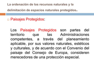 La ordenación de los recursos naturales y la
delimitación de espacios naturales protegidos   .
   Paisajes Protegidos:

    Los Paisajes Protegidos son partes del
    territorio    que     las    Administraciones
    competentes, a través del planeamiento
    aplicable, por sus valores naturales, estéticos
    y culturales, y de acuerdo con el Convenio del
    paisaje del Consejo de Europa, consideren
    merecedores de una protección especial.
 