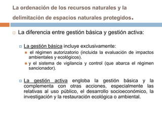 La ordenación de los recursos naturales y la
delimitación de espacios naturales protegidos                 .
   La diferencia entre gestión básica y gestión activa:

       La gestión básica incluye exclusivamente:
            el régimen autorizatorio (incluida la evaluación de impactos
            ambientales y ecológicos).
           y el sistema de vigilancia y control (que abarca el régimen
            sancionador).

       La gestión activa engloba la gestión básica y la
        complementa con otras acciones, especialmente las
        relativas al uso público, el desarrollo socioeconómico, la
        investigación y la restauración ecológica o ambiental.
 