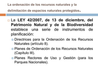 La ordenación de los recursos naturales y la
delimitación de espacios naturales protegidos   .
   La LEY 42/2007, de 13 de diciembre, del
    Patrimonio Natural y de la Biodiversidad
    establece una serie de instrumentos de
    planificación:
     Directrices  para la Ordenación de los Recursos
      Naturales (artículo 8).
     Planes de Ordenación de los Recursos Naturales
      (Capítulo III).
     Planes Rectores de Uso y Gestión (para los
      Parques Nacionales).
 
