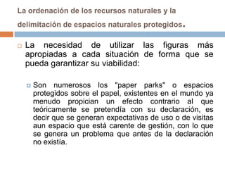 La ordenación de los recursos naturales y la
delimitación de espacios naturales protegidos      .
   La necesidad de utilizar las figuras más
    apropiadas a cada situación de forma que se
    pueda garantizar su viabilidad:

       Son numerosos los "paper parks" o espacios
        protegidos sobre el papel, existentes en el mundo ya
        menudo propician un efecto contrario al que
        teóricamente se pretendía con su declaración, es
        decir que se generan expectativas de uso o de visitas
        aun espacio que está carente de gestión, con lo que
        se genera un problema que antes de la declaración
        no existía.
 