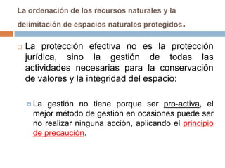 La ordenación de los recursos naturales y la
delimitación de espacios naturales protegidos   .
   La protección efectiva no es la protección
    jurídica, sino la gestión de todas las
    actividades necesarias para la conservación
    de valores y la integridad del espacio:

     La gestión no tiene porque ser pro-activa, el
     mejor método de gestión en ocasiones puede ser
     no realizar ninguna acción, aplicando el principio
     de precaución.
 