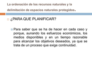 La ordenación de los recursos naturales y la
delimitación de espacios naturales protegidos   .
   ¿PARA QUE PLANIFICAR?

     Para saber que se ha de hacer en cada caso y
     porque, aunando los esfuerzos económicos, los
     medios disponibles y en un tiempo razonable
     para alcanzar los objetivos deseados, ya que se
     trata de un proceso que exige continuidad.
 