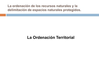 La ordenación de los recursos naturales y la
delimitación de espacios naturales protegidos.




            La Ordenación Territorial
 