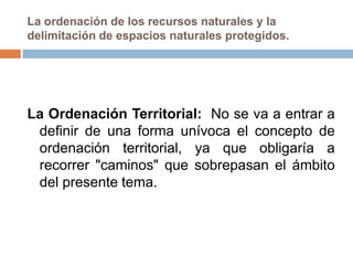 La ordenación de los recursos naturales y la
delimitación de espacios naturales protegidos.




La Ordenación Territorial: No se va a entrar a
 definir de una forma unívoca el concepto de
 ordenación territorial, ya que obligaría a
 recorrer "caminos" que sobrepasan el ámbito
 del presente tema.
 