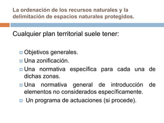 La ordenación de los recursos naturales y la
delimitación de espacios naturales protegidos.


Cualquier plan territorial suele tener:

   Objetivos generales.
   Una zonificación.

   Una normativa específica para cada una de
    dichas zonas.
   Una normativa general de introducción de
    elementos no considerados específicamente.
   Un programa de actuaciones (si procede).
 