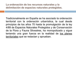 La ordenación de los recursos naturales y la
delimitación de espacios naturales protegidos.



Tradicionalmente en España se ha asociado la ordenación
territorial con la ordenación urbanística, la cual desde
principios de los años 70 hasta la promulgación de la ley
4/89 de Espacios Naturales Protegidos y de Conservación
de la Flora y Fauna Silvestres, ha monopolizado y sigue
teniendo una gran fuerza en la realidad de los planes
territoriales que se redactan y aprueban.
 