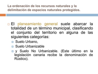 La ordenación de los recursos naturales y la
delimitación de espacios naturales protegidos.



   El planeamiento general suele abarcar la
    totalidad de un término municipal, clasificando
    el conjunto del territorio en alguna de las
    siguientes categorías:
     Suelo Urbano,
     Suelo Urbanizable
     y Suelo No Urbanizable. (Este último en la
     legislación canaria recibe la denominación de
     Rústico).
 