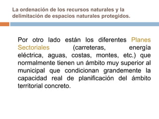 La ordenación de los recursos naturales y la
delimitación de espacios naturales protegidos.



  Por otro lado están los diferentes Planes
  Sectoriales           (carreteras,  energía
  eléctrica, aguas, costas, montes, etc.) que
  normalmente tienen un ámbito muy superior al
  municipal que condicionan grandemente la
  capacidad real de planificación del ámbito
  territorial concreto.
 