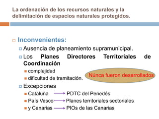 La ordenación de los recursos naturales y la
delimitación de espacios naturales protegidos.



   Inconvenientes:
     Ausenciade planeamiento supramunicipal.
     Los  Planes Directores Territoriales                    de
      Coordinación
      complejidad
                                      Núnca fueron desarrollados
      dificultad   de tramitación.
     Excepciones
      Cataluña            PDTC del Penedés
      PaísVasco           Planes territoriales sectoriales
      y Canarias          PIOs de las Canarias
 