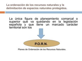 La ordenación de los recursos naturales y la
delimitación de espacios naturales protegidos.


  La única figura de planeamiento comarcal o
  superior que va quedando en la legislación
  española y que tiene un marcado carácter
  territorial son los




                        P.O.R.N.
        Planes de Ordenación de los Recursos Naturales.
 