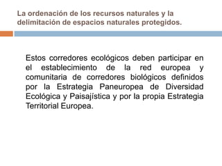 La ordenación de los recursos naturales y la
delimitación de espacios naturales protegidos.



  Estos corredores ecológicos deben participar en
  el establecimiento de la red europea y
  comunitaria de corredores biológicos definidos
  por la Estrategia Paneuropea de Diversidad
  Ecológica y Paisajística y por la propia Estrategia
  Territorial Europea.
 