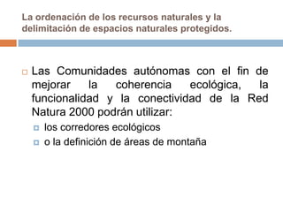 La ordenación de los recursos naturales y la
delimitación de espacios naturales protegidos.



   Las Comunidades autónomas con el fin de
    mejorar    la  coherencia    ecológica, la
    funcionalidad y la conectividad de la Red
    Natura 2000 podrán utilizar:
       los corredores ecológicos
       o la definición de áreas de montaña
 