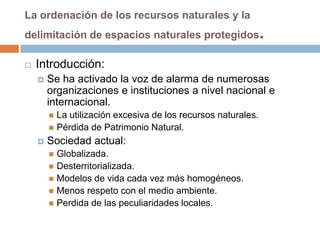 La ordenación de los recursos naturales y la
delimitación de espacios naturales protegidos                  .
   Introducción:
       Se ha activado la voz de alarma de numerosas
        organizaciones e instituciones a nivel nacional e
        internacional.
         La utilización excesiva de los recursos naturales.
         Pérdida de Patrimonio Natural.
       Sociedad actual:
         Globalizada.
         Desterritorializada.
         Modelos de vida cada vez más homogéneos.
         Menos respeto con el medio ambiente.
         Perdida de las peculiaridades locales.
 