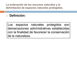 La ordenación de los recursos naturales y la
delimitación de espacios naturales protegidos.


    Definición:

    Los espacios naturales protegidos son
    demarcaciones administrativas establecidas
    con la finalidad de favorecer la conservación
    de la naturaleza.
 
