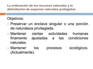 La ordenación de los recursos naturales y la
delimitación de espacios naturales protegidos.


Objetivos:
 Preservar un enclave singular o una porción

  de naturaleza privilegiada.
 Mantener    ciertas actividades humanas
  finamente ajustadas a las condiciones
  naturales.
 Mantener      los      procesos  ecológicos.
  (Actualmente).
 