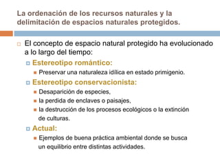 La ordenación de los recursos naturales y la
delimitación de espacios naturales protegidos.

   El concepto de espacio natural protegido ha evolucionado
    a lo largo del tiempo:
     Estereotipo romántico:
           Preservar una naturaleza idílica en estado primigenio.
       Estereotipo conservacionista:
         Desaparición de especies,
         la perdida de enclaves o paisajes,
         la destrucción de los procesos ecológicos o la extinción
          de culturas.
       Actual:
           Ejemplos de buena práctica ambiental donde se busca
            un equilibrio entre distintas actividades.
 