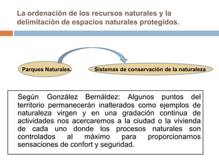 La ordenación de los recursos naturales y la
delimitación de espacios naturales protegidos.




 Parques Naturales.   Sistemas de conservación de la naturaleza




Según González Bernáldez: Algunos puntos del
territorio permanecerán inalterados como ejemplos de
naturaleza virgen y en una gradación continua de
actividades nos acercaremos a la ciudad o la vivienda
de cada uno donde los procesos naturales son
controlados     al  máximo      para  proporcionarnos
sensaciones de confort y seguridad.
 