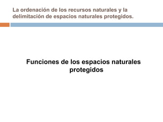 La ordenación de los recursos naturales y la
delimitación de espacios naturales protegidos.




     Funciones de los espacios naturales
                 protegidos
 