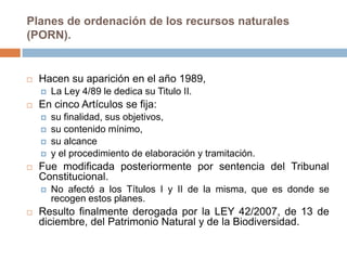 Planes de ordenación de los recursos naturales
(PORN).


   Hacen su aparición en el año 1989,
       La Ley 4/89 le dedica su Titulo II.
   En cinco Artículos se fija:
       su finalidad, sus objetivos,
       su contenido mínimo,
       su alcance
       y el procedimiento de elaboración y tramitación.
   Fue modificada posteriormente por sentencia del Tribunal
    Constitucional.
       No afectó a los Títulos I y II de la misma, que es donde se
        recogen estos planes.
   Resulto finalmente derogada por la LEY 42/2007, de 13 de
    diciembre, del Patrimonio Natural y de la Biodiversidad.
 