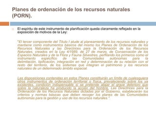 Planes de ordenación de los recursos naturales
(PORN).

   El espíritu de este instrumento de planificación queda claramente reflejado en la
    exposición de motivos de la Ley:

    "El tercer componente del Título I alude al planeamiento de los recursos naturales y
    mantiene como instrumentos básicos del mismo los Planes de Ordenación de los
    Recursos Naturales y las Directrices para la Ordenación de los Recursos
    Naturales, creados en la Ley 4/1989, de 27 de marzo, de Conservación de los
    Espacios Naturales y de la Flora y Fauna Silvestres, perfilando los primeros como el
    instrumento      específico     de    las   Comunidades      autónomas     para   la
    delimitación, tipificación, integración en red y determinación de su relación con el
    resto del territorio, de los sistemas que integran el patrimonio y los recursos
    naturales de un determinado ámbito espacial.

    Las disposiciones contenidas en estos Planes constituirán un límite de cualesquiera
    otros instrumentos de ordenación territorial o física, prevaleciendo sobre los ya
    existentes, condición indispensable si se pretende atajar el grave deterioro que
    sobre la naturaleza ha producido la acción del hombre. Las Directrices para la
    Ordenación de los Recursos Naturales dictadas por el Gobierno, establecerán los
    criterios y normas básicas que deben recoger los planes de las Comunidades
    autónomas para la gestión y uso de los recursos naturales.".
 