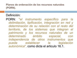 Planes de ordenación de los recursos naturales
(PORN).

Definición:
PORN: "el instrumento específico para la
 delimitación, tipificación, integración en red y
 determinación de su relación con el resto del
 territorio, de los sistemas que integran el
 patrimonio y los recursos naturales de un
 determinado         ámbito      espacial,     con
 independencia de otros instrumentos que
 pueda        establecer        la      legislación
 autonómica", como dicta el articulo 16.1.
 
