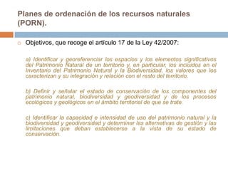 Planes de ordenación de los recursos naturales
(PORN).

   Objetivos, que recoge el artículo 17 de la Ley 42/2007:

    a) Identificar y georeferenciar los espacios y los elementos significativos
    del Patrimonio Natural de un territorio y, en particular, los incluidos en el
    Inventario del Patrimonio Natural y la Biodiversidad, los valores que los
    caracterizan y su integración y relación con el resto del territorio.

    b) Definir y señalar el estado de conservación de los componentes del
    patrimonio natural, biodiversidad y geodiversidad y de los procesos
    ecológicos y geológicos en el ámbito territorial de que se trate.

    c) Identificar la capacidad e intensidad de uso del patrimonio natural y la
    biodiversidad y geodiversidad y determinar las alternativas de gestión y las
    limitaciones que deban establecerse a la vista de su estado de
    conservación.
 