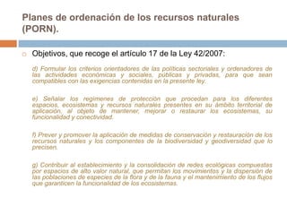 Planes de ordenación de los recursos naturales
(PORN).

   Objetivos, que recoge el artículo 17 de la Ley 42/2007:
    d) Formular los criterios orientadores de las políticas sectoriales y ordenadores de
    las actividades económicas y sociales, públicas y privadas, para que sean
    compatibles con las exigencias contenidas en la presente ley.

    e) Señalar los regímenes de protección que procedan para los diferentes
    espacios, ecosistemas y recursos naturales presentes en su ámbito territorial de
    aplicación, al objeto de mantener, mejorar o restaurar los ecosistemas, su
    funcionalidad y conectividad.

    f) Prever y promover la aplicación de medidas de conservación y restauración de los
    recursos naturales y los componentes de la biodiversidad y geodiversidad que lo
    precisen.

    g) Contribuir al establecimiento y la consolidación de redes ecológicas compuestas
    por espacios de alto valor natural, que permitan los movimientos y la dispersión de
    las poblaciones de especies de la flora y de la fauna y el mantenimiento de los flujos
    que garanticen la funcionalidad de los ecosistemas.
 