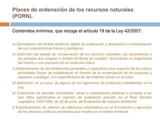 Planes de ordenación de los recursos naturales
(PORN).

Contenidos mínimos, que recoge el artículo 19 de la Ley 42/2007:

a) Delimitación del ámbito territorial objeto de ordenación y descripción e interpretación
   de sus características físicas y biológicas.
b) Definición del estado de conservación de los recursos naturales, los ecosistemas y
   los paisajes que integran e ámbito territorial en cuestión, formulando un diagnóstico
   del mismo y una previsión de su evolución futura
c) Determinación de las limitaciones generales y específicas que respecto de los usos y
    actividades hayan de establecerse en función de la conservación de los espacios y
    especies a proteger, con especificación de las distintas zonas en su caso.
d) Aplicación, en su caso, de alguno de los regímenes de protección establecidos en la
    Ley.
e) Concreción de aquellas actividades, obras o instalaciones públicas o privadas a las
   que deba aplicárseles el régimen de evaluación previsto en el Real Decreto
   Legislativo 1302/1986, de 28 de junio, de Evaluación de Impacto Ambiental.
f) Establecimiento de criterios de referencia orientadores en la formulación y ejecución
    de las diversas políticas sectoriales que inciden en el ámbito territorial.
 