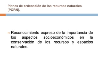 Planes de ordenación de los recursos naturales
(PORN).




   Reconocimiento expreso de la importancia de
    los aspectos socioeconómicos en la
    conservación de los recursos y espacios
    naturales.
 