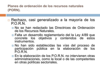 Planes de ordenación de los recursos naturales
(PORN).

   Rechazo, casi generalizado a la mayoría de los
    P.O.R.N.
     No se han redactado las Directrices de Ordenación
      de los Recursos Naturales.
     Falta un desarrollo reglamentario del la Ley 4/89 que
      concrete los objetivos y contenidos de estos
      instrumentos.
     No han sido establecidas las vías del proceso de
      participación pública en la elaboración de los
      P.O.R.N.
     En la elaboración de los P.O.R.N. no intervienen otras
      administraciones, como la local o de las competentes
      en otras políticas sectoriales.
 