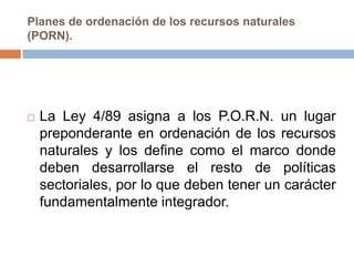 Planes de ordenación de los recursos naturales
(PORN).




   La Ley 4/89 asigna a los P.O.R.N. un lugar
    preponderante en ordenación de los recursos
    naturales y los define como el marco donde
    deben desarrollarse el resto de políticas
    sectoriales, por lo que deben tener un carácter
    fundamentalmente integrador.
 