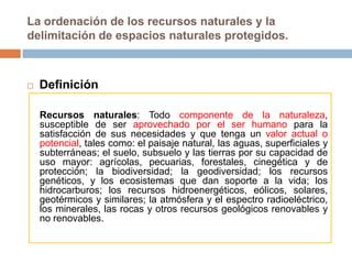 La ordenación de los recursos naturales y la
delimitación de espacios naturales protegidos.



   Definición

    Recursos naturales: Todo componente de la naturaleza,
    susceptible de ser aprovechado por el ser humano para la
    satisfacción de sus necesidades y que tenga un valor actual o
    potencial, tales como: el paisaje natural, las aguas, superficiales y
    subterráneas; el suelo, subsuelo y las tierras por su capacidad de
    uso mayor: agrícolas, pecuarias, forestales, cinegética y de
    protección; la biodiversidad; la geodiversidad; los recursos
    genéticos, y los ecosistemas que dan soporte a la vida; los
    hidrocarburos; los recursos hidroenergéticos, eólicos, solares,
    geotérmicos y similares; la atmósfera y el espectro radioeléctrico,
    los minerales, las rocas y otros recursos geológicos renovables y
    no renovables.
 