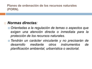Planes de ordenación de los recursos naturales
    (PORN).



   Normas directas:
     Orientadas  a la regulación de temas o aspectos que
      exigen una atención directa o inmediata para la
      protección de los recursos naturales.
     Tendrán un carácter vinculante y no precisarán de
      desarrollo mediante otros instrumentos de
      planificación ambiental, urbanística o sectorial.
 