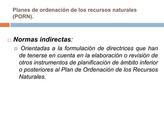 Planes de ordenación de los recursos naturales
    (PORN).



   Normas indirectas:
       Orientadas a la formulación de directrices que han
        de tenerse en cuenta en la elaboración o revisión de
        otros instrumentos de planificación de ámbito inferior
        o posteriores al Plan de Ordenación de los Recursos
        Naturales.
 