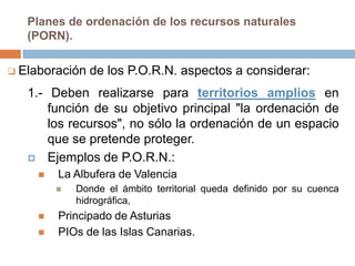 Planes de ordenación de los recursos naturales
   (PORN).

 Elaboración   de los P.O.R.N. aspectos a considerar:
   1.- Deben realizarse para territorios amplios en
       función de su objetivo principal "la ordenación de
       los recursos", no sólo la ordenación de un espacio
       que se pretende proteger.
    Ejemplos de P.O.R.N.:
        La Albufera de Valencia
            Donde el ámbito territorial queda definido por su cuenca
             hidrográfica,
        Principado de Asturias
        PIOs de las Islas Canarias.
 