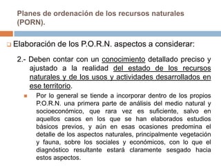 Planes de ordenación de los recursos naturales
  (PORN).

 Elaboración   de los P.O.R.N. aspectos a considerar:
  2.- Deben contar con un conocimiento detallado preciso y
      ajustado a la realidad del estado de los recursos
      naturales y de los usos y actividades desarrollados en
      ese territorio.
       Por lo general se tiende a incorporar dentro de los propios
        P.O.R.N. una primera parte de análisis del medio natural y
        socioeconómico, que rara vez es suficiente, salvo en
        aquellos casos en los que se han elaborados estudios
        básicos previos, y aún en esas ocasiones predomina el
        detalle de los aspectos naturales, principalmente vegetación
        y fauna, sobre los sociales y económicos, con lo que el
        diagnóstico resultante estará claramente sesgado hacia
        estos aspectos.
 