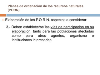 Planes de ordenación de los recursos naturales
   (PORN).

 Elaboración   de los P.O.R.N. aspectos a considerar:
  3.- Deben establecerse las vías de participación en su
      elaboración, tanto para las poblaciones afectadas
      como para otros agentes, organismo e
      instituciones interesadas.
 
