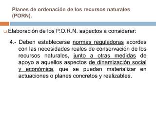 Planes de ordenación de los recursos naturales
   (PORN).

 Elaboración   de los P.O.R.N. aspectos a considerar:
  4.- Deben establecerse normas reguladoras acordes
      con las necesidades reales de conservación de los
      recursos naturales, junto a otras medidas de
      apoyo a aquellos aspectos de dinamización social
      y económica, que se puedan materializar en
      actuaciones o planes concretos y realizables.
 