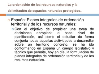 La ordenación de los recursos naturales y la
delimitación de espacios naturales protegidos   .
   España: Planes integrales de ordenación
    territorial y de los recursos naturales:
     Con   el objetivo de propiciar una toma de
     decisiones apropiada a cada nivel de
     planificación, así como el estudiar de forma
     conjunta todas aquellas actividades a desarrollar
     sobre un territorio concreto, se ha ido
     conformando en España un cuerpo legislativo y
     técnico que permite, hoy en día, la formulación de
     planes integrales de ordenación territorial y de los
     recursos naturales.
 