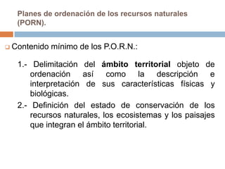 Planes de ordenación de los recursos naturales
   (PORN).


 Contenido   mínimo de los P.O.R.N.:

   1.- Delimitación del ámbito territorial objeto de
       ordenación    así    como       la  descripción  e
       interpretación de sus características físicas y
       biológicas.
   2.- Definición del estado de conservación de los
       recursos naturales, los ecosistemas y los paisajes
       que integran el ámbito territorial.
 