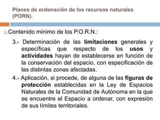 Planes de ordenación de los recursos naturales
   (PORN).

 Contenido   mínimo de los P.O.R.N.:
   3.- Determinación de las limitaciones generales y
       específicas que respecto de los usos y
       actividades hayan de establecerse en función de
       la conservación del espacio, con especificación de
       las distintas zonas afectadas.
   4.- Aplicación, si procede, de alguna de las figuras de
       protección establecidas en la Ley de Espacios
       Naturales de la Comunidad de Autónoma en la que
       se encuentre el Espacio a ordenar, con expresión
       de sus límites territoriales.
 
