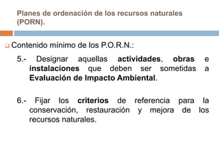 Planes de ordenación de los recursos naturales
   (PORN).


 Contenido   mínimo de los P.O.R.N.:
   5.-     Designar aquellas actividades, obras     e
         instalaciones que deben ser sometidas      a
         Evaluación de Impacto Ambiental.

   6.-     Fijar los criterios de referencia para la
         conservación, restauración y mejora de los
         recursos naturales.
 