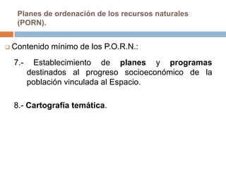 Planes de ordenación de los recursos naturales
   (PORN).


 Contenido   mínimo de los P.O.R.N.:
  7.-    Establecimiento de planes y programas
        destinados al progreso socioeconómico de la
        población vinculada al Espacio.

  8.- Cartografía temática.
 