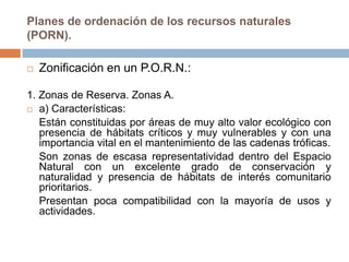 Planes de ordenación de los recursos naturales
(PORN).

   Zonificación en un P.O.R.N.:

1. Zonas de Reserva. Zonas A.
 a) Características:

   Están constituidas por áreas de muy alto valor ecológico con
   presencia de hábitats críticos y muy vulnerables y con una
   importancia vital en el mantenimiento de las cadenas tróficas.
   Son zonas de escasa representatividad dentro del Espacio
   Natural con un excelente grado de conservación y
   naturalidad y presencia de hábitats de interés comunitario
   prioritarios.
   Presentan poca compatibilidad con la mayoría de usos y
   actividades.
 