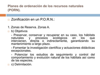 Planes de ordenación de los recursos naturales
(PORN).

   Zonificación en un P.O.R.N.:

1. Zonas de Reserva. Zonas A.
 b) Objetivos

   - Preservar, conservar y recuperar en su caso, los hábitats
   naturales    y    procesos     ecológicos      en    los    que
   intervienen, directa o indirectamente, garantizando su
   mantenimiento a largo plazo.
   - Fomentar la investigación científica y actuaciones didácticas
   excepcionales.
   - Potenciar los estudios de seguimiento y control del
   comportamiento y evolución natural de los hábitats así como
   de las especies.
 c) Delimitación.
 